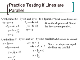 Practice Testing if Lines are Parallel Are the lines  parallel?  (click mouse for answer) Since the slopes are different the lines are not parallel.  Are the lines  parallel?  (click mouse for answer) Since the slopes are equal the lines are parallel.  