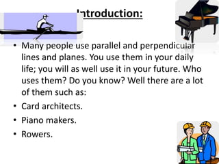 Introduction:
• Many people use parallel and perpendicular
lines and planes. You use them in your daily
life; you will as well use it in your future. Who
uses them? Do you know? Well there are a lot
of them such as:
• Card architects.
• Piano makers.
• Rowers.
 
