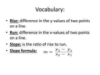 Vocabulary:
• Rise: difference in the y-values of two points
on a line.
• Run: difference in the x-values of two points
on a line.
• Slope: is the ratio of rise to run.
• Slope formula:
 