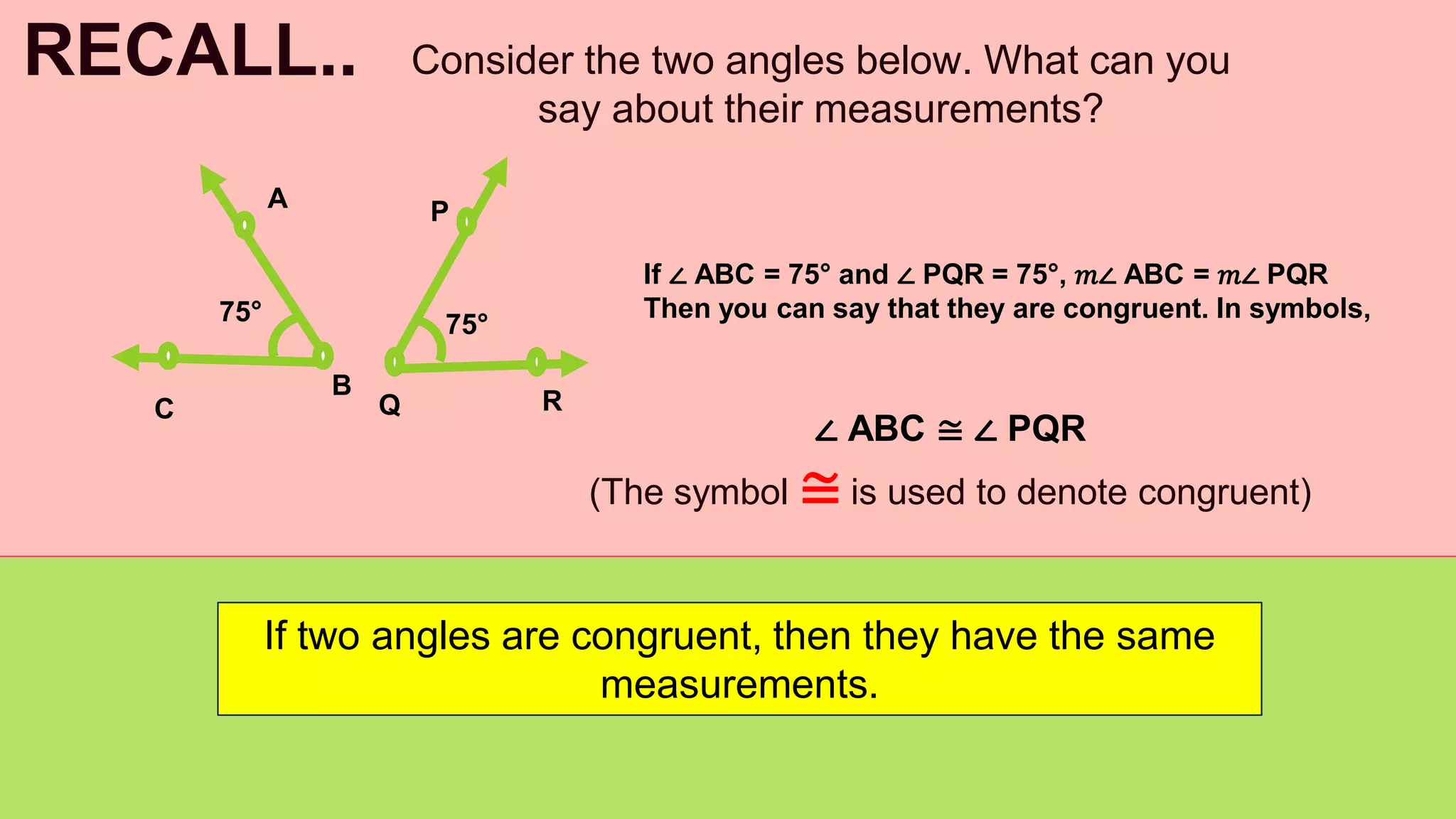 Consider the two angles below. What can you
say about their measurements?
RECALL..
If ∠ ABC = 75° and ∠ PQR = 75°, 𝑚∠ ABC = 𝑚∠ PQR
Then you can say that they are congruent. In symbols,
∠ ABC ≅ ∠ PQR
(The symbol ≅ is used to denote congruent)
If two angles are congruent, then they have the same
measurements.
A
B
C
P
R
Q
75° 75°
 