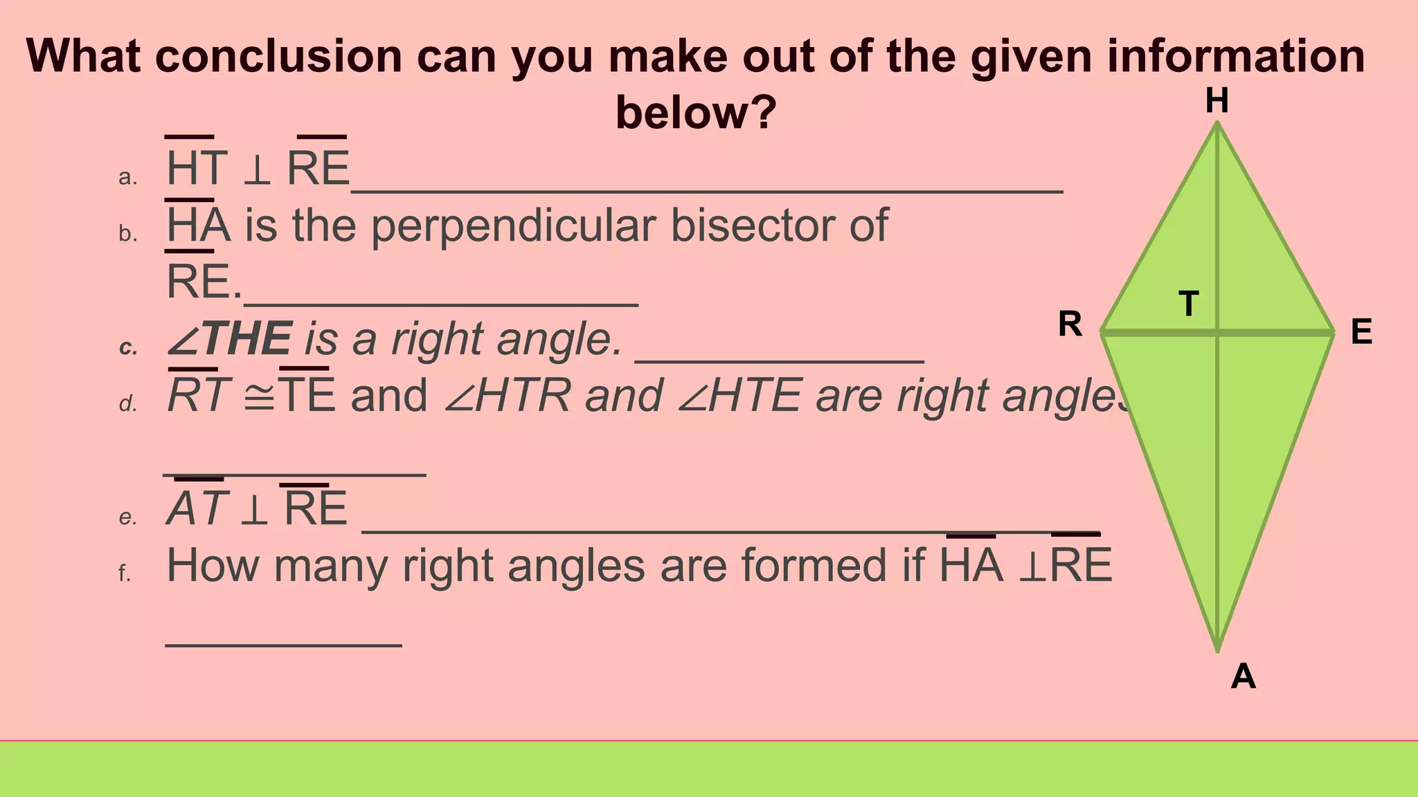 What conclusion can you make out of the given information
below?
a. HT ⊥ RE___________________________
b. HA is the perpendicular bisector of
RE._______________
c. ∠THE is a right angle. ___________
d. RT ≅TE and ∠HTR and ∠HTE are right angles
__________
e. AT ⊥ RE ____________________________
f. How many right angles are formed if HA ⊥RE
_________
R
H
E
A
T
 