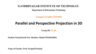 GANDHINAGAR INSTITUTE OF TECHNOLGY
Department of Information Technology
Parallel and Perspective Projection in 3D
Group ID: IT_B2
Student Name(Enroll No): Shaishav Shah(170120116094)
Name of Faculty: Prof. Swapnil Panchal
Computer Graphics (2151603)
 