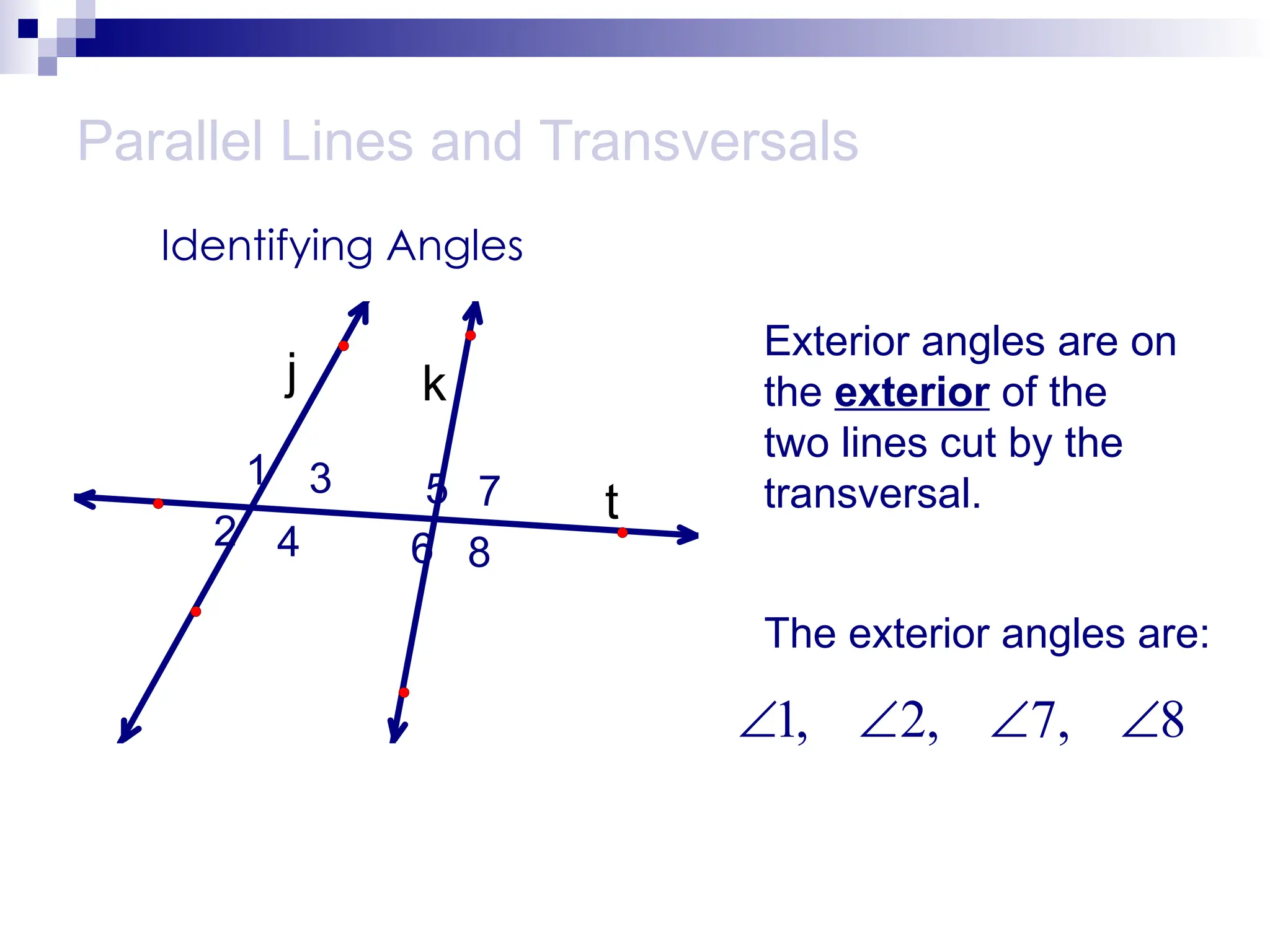 Parallel Lines and Transversals
Identifying Angles
t
k
j
1
2
3
4
5
6
7
8
Exterior angles are on
the exterior of the
two lines cut by the
transversal.
The exterior angles are:
1, 2, 7, 8
   
 