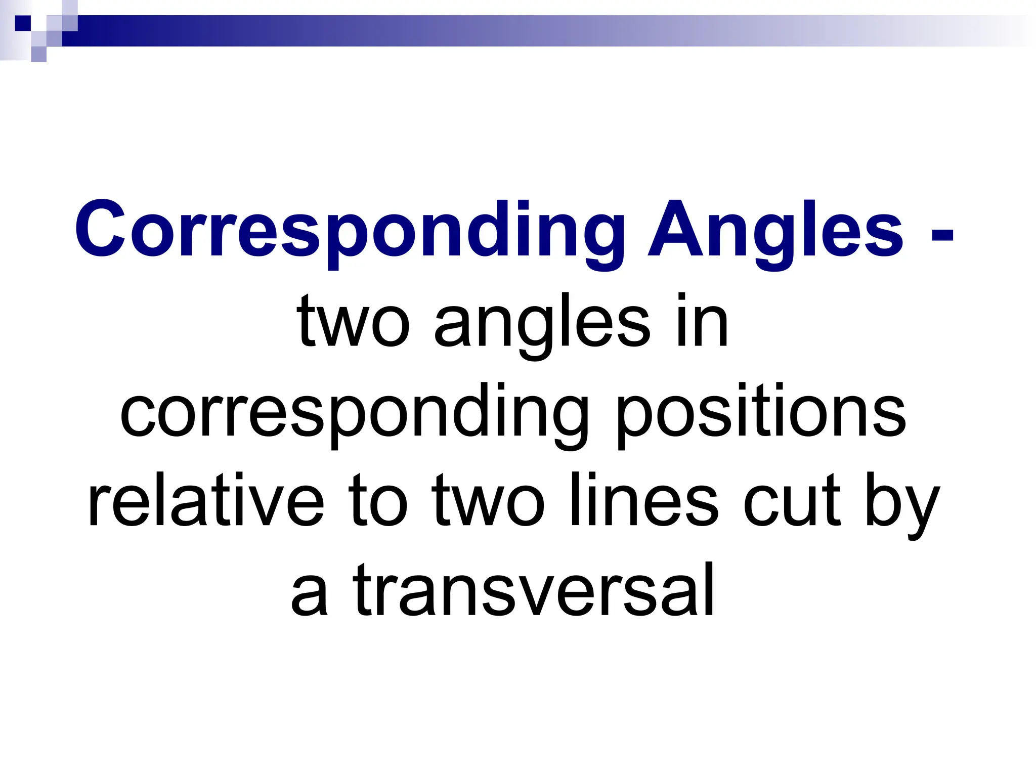Corresponding Angles -
two angles in
corresponding positions
relative to two lines cut by
a transversal
 