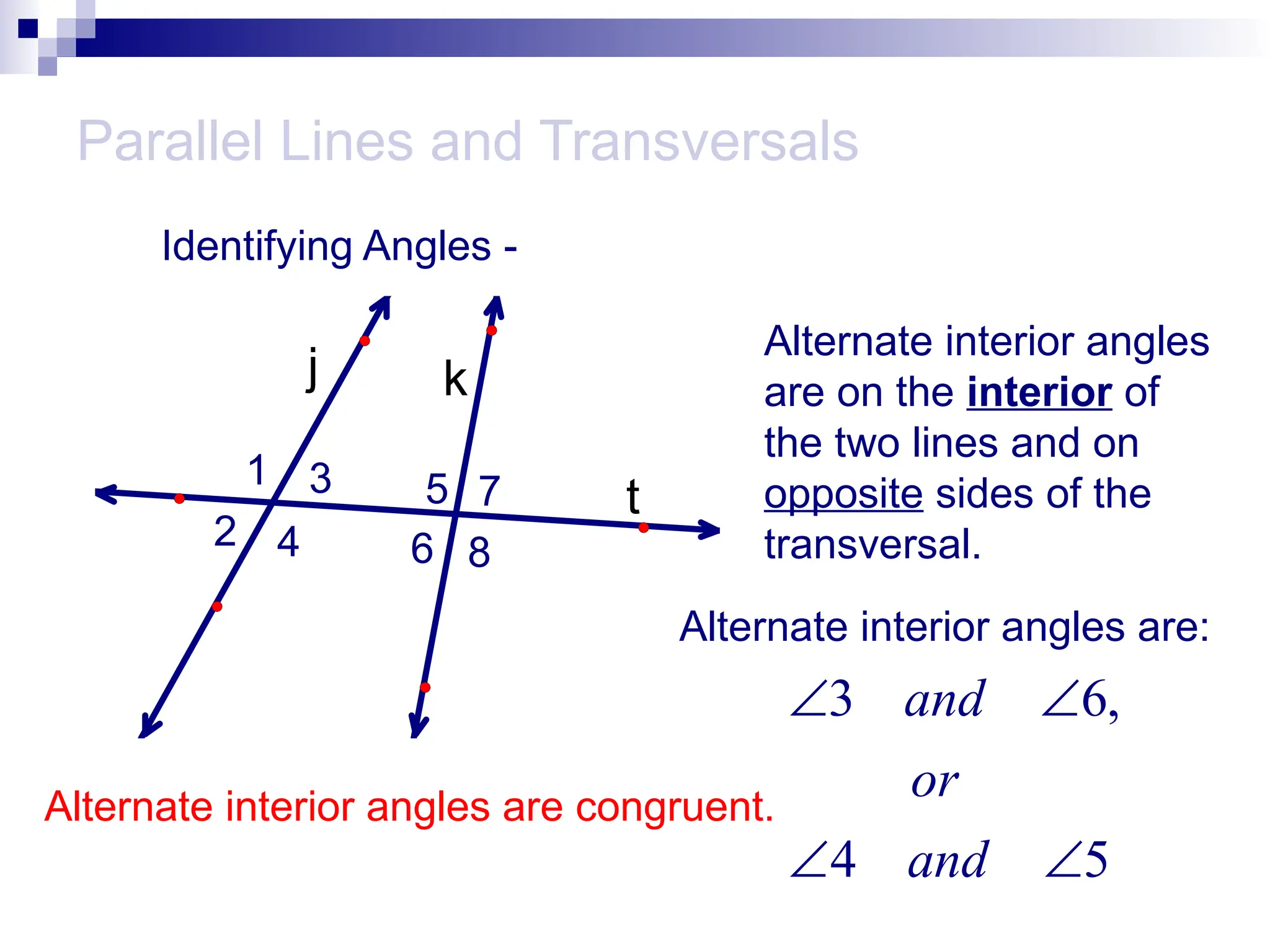 Parallel Lines and Transversals
Identifying Angles -
t
k
j
1
2
3
4
5
6
7
8
Alternate interior angles
are on the interior of
the two lines and on
opposite sides of the
transversal.
Alternate interior angles are:
3 6,
4 5
and
or
and
 
 
Alternate interior angles are congruent.
 