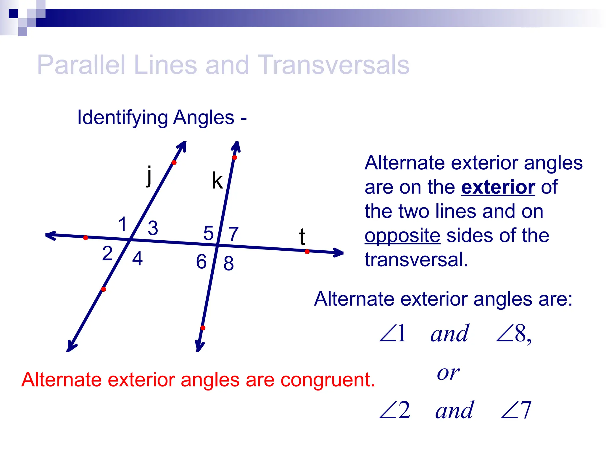 Parallel Lines and Transversals
Identifying Angles -
t
k
j
1
2
3
4
5
6
7
8
Alternate exterior angles
are on the exterior of
the two lines and on
opposite sides of the
transversal.
Alternate exterior angles are:
1 8,
2 7
and
or
and
 
 
Alternate exterior angles are congruent.
 