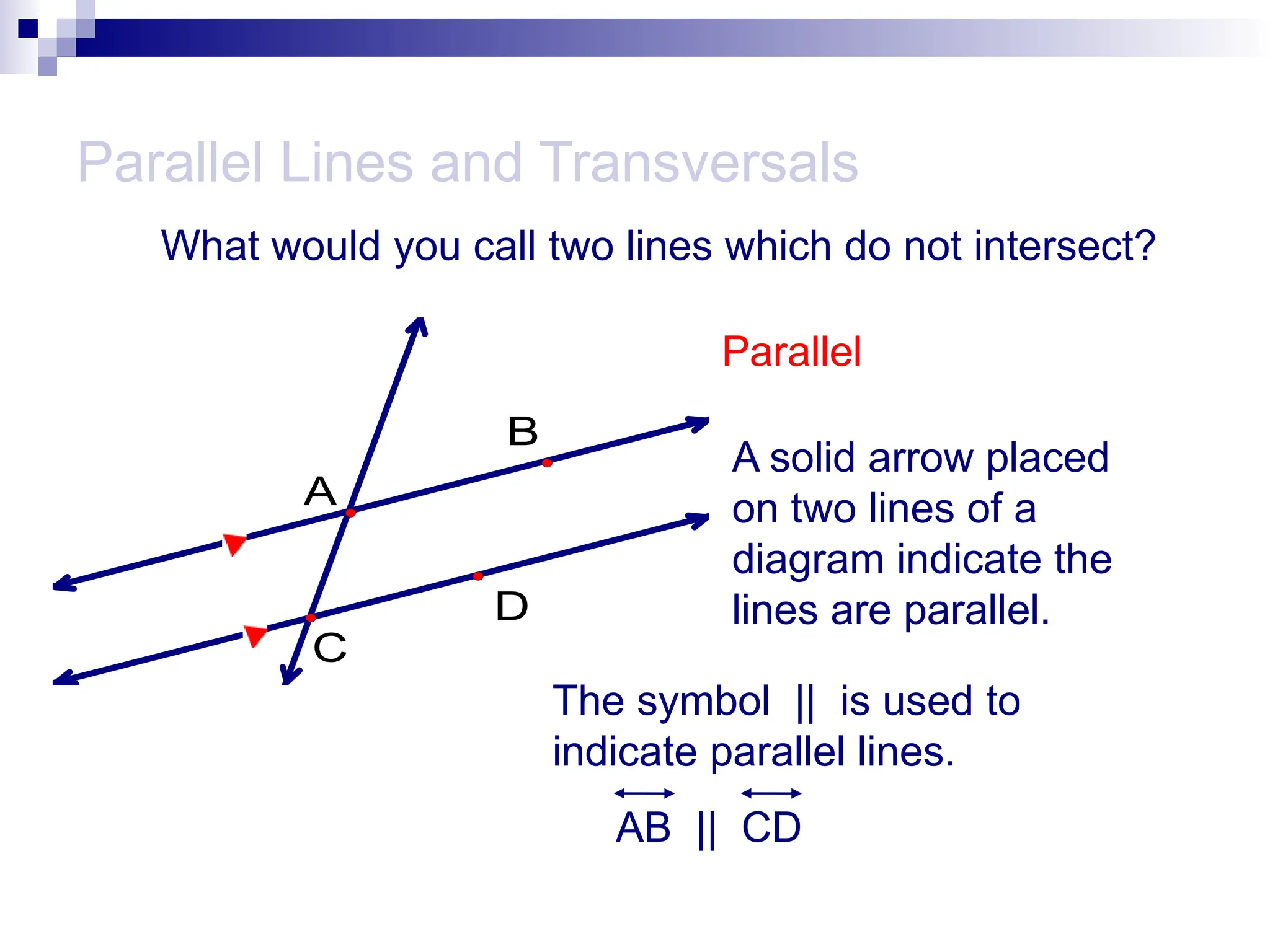 A
B
D
C
Parallel Lines and Transversals
What would you call two lines which do not intersect?
Parallel
A solid arrow placed
on two lines of a
diagram indicate the
lines are parallel.
The symbol || is used to
indicate parallel lines.
AB || CD
 