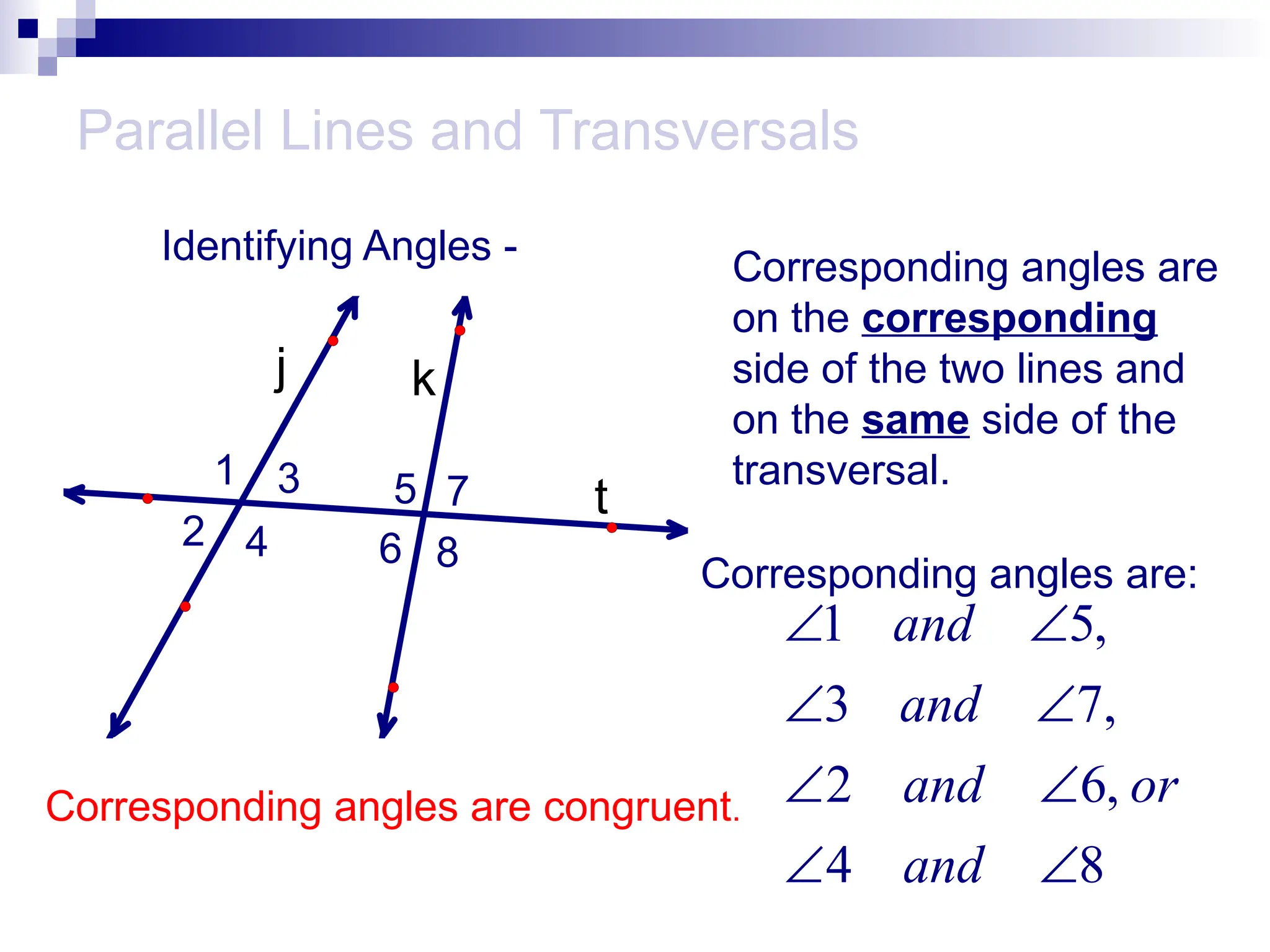 Parallel Lines and Transversals
Identifying Angles -
t
k
j
1
2
3
4
5
6
7
8
Corresponding angles are
on the corresponding
side of the two lines and
on the same side of the
transversal.
Corresponding angles are:
1 5,
3 7,
2 6,
4 8
and
and
and or
and
 
 
 
 
Corresponding angles are congruent.
 