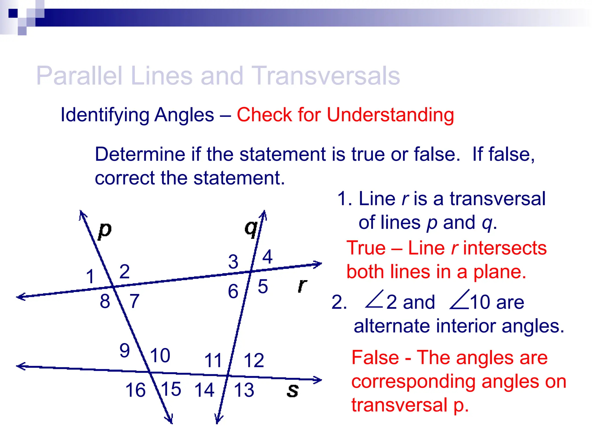 2. 2 and 10 are
alternate interior angles.
Parallel Lines and Transversals

Identifying Angles – Check for Understanding
1 2
3 4
5
6
7
8
9 10 11 12
13
14
15
16
Determine if the statement is true or false. If false,
correct the statement.
1. Line r is a transversal
of lines p and q.
True – Line r intersects
both lines in a plane.

False - The angles are
corresponding angles on
transversal p.
 