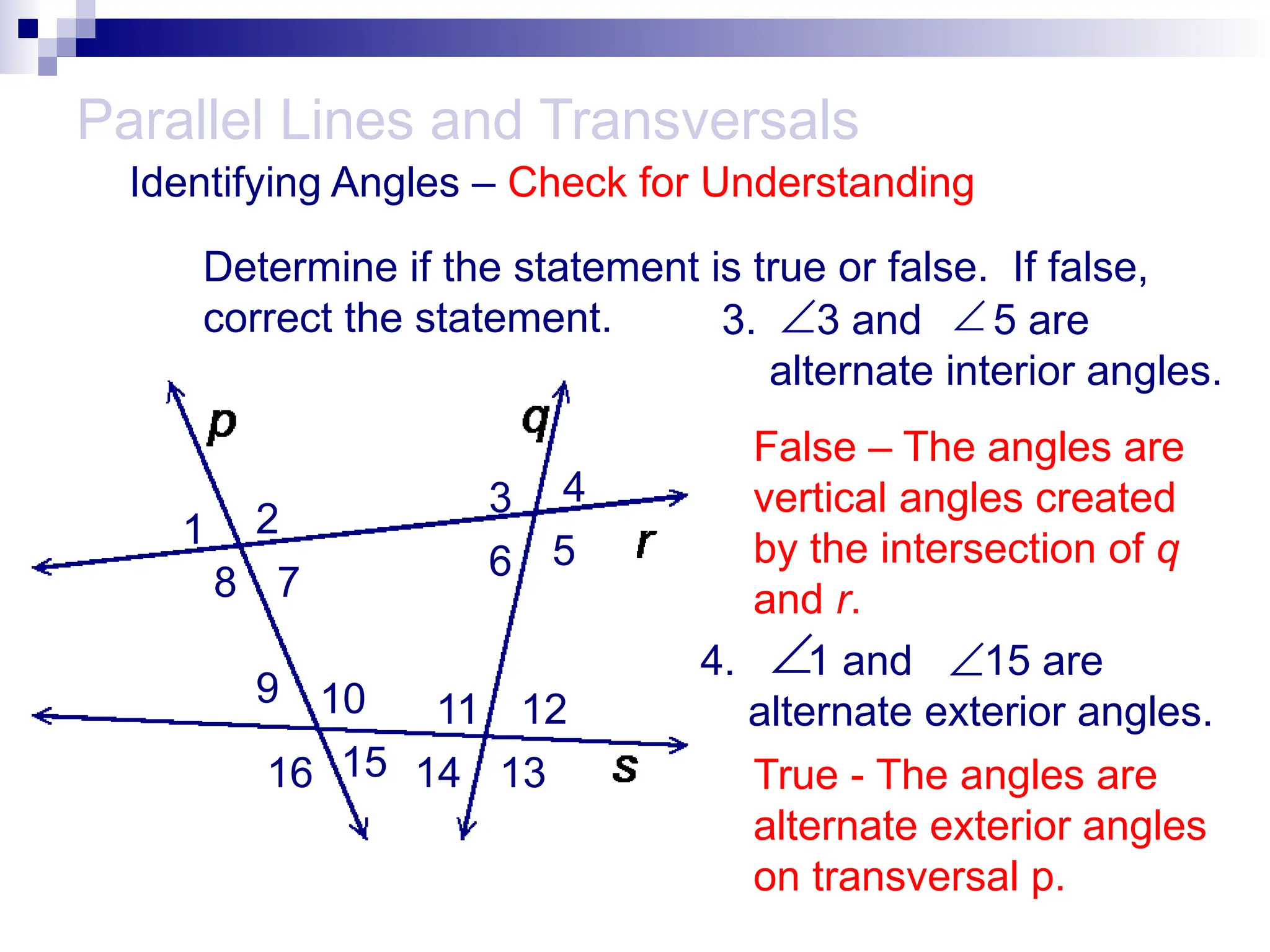 4. 1 and 15 are
alternate exterior angles.
3. 3 and 5 are
alternate interior angles.
Parallel Lines and Transversals


Identifying Angles – Check for Understanding
1 2
3 4
5
6
7
8
9 10 11 12
13
14
15
16
Determine if the statement is true or false. If false,
correct the statement.
False – The angles are
vertical angles created
by the intersection of q
and r.

True - The angles are
alternate exterior angles
on transversal p.

 