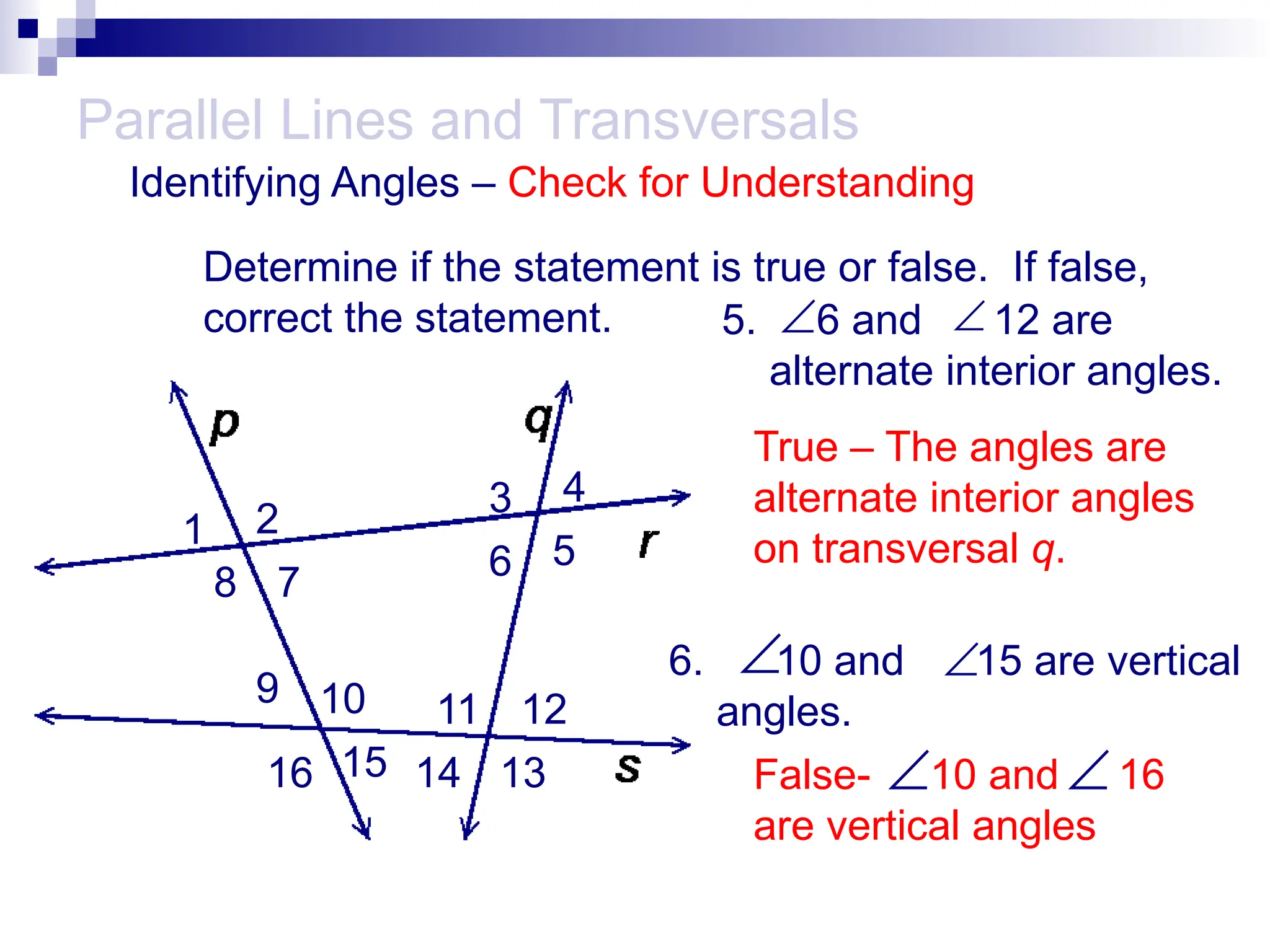 6. 10 and 15 are vertical
angles.
5. 6 and 12 are
alternate interior angles.
Parallel Lines and Transversals


Identifying Angles – Check for Understanding
1 2
3 4
5
6
7
8
9 10 11 12
13
14
15
16
Determine if the statement is true or false. If false,
correct the statement.
True – The angles are
alternate interior angles
on transversal q.

False- 10 and 16
are vertical angles

 
 