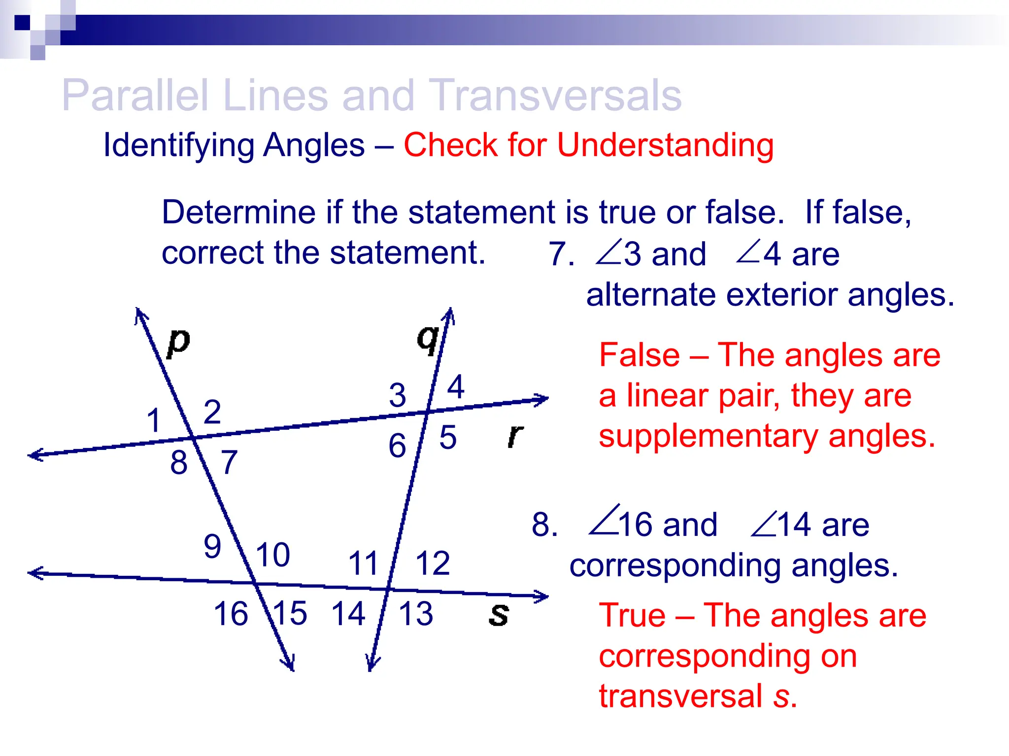 Determine if the statement is true or false. If false,
correct the statement. 7. 3 and 4 are
alternate exterior angles.
8. 16 and 14 are
corresponding angles.
Parallel Lines and Transversals


Identifying Angles – Check for Understanding
1 2
3 4
5
6
7
8
9 10 11 12
13
14
15
16
False – The angles are
a linear pair, they are
supplementary angles.

True – The angles are
corresponding on
transversal s.

 