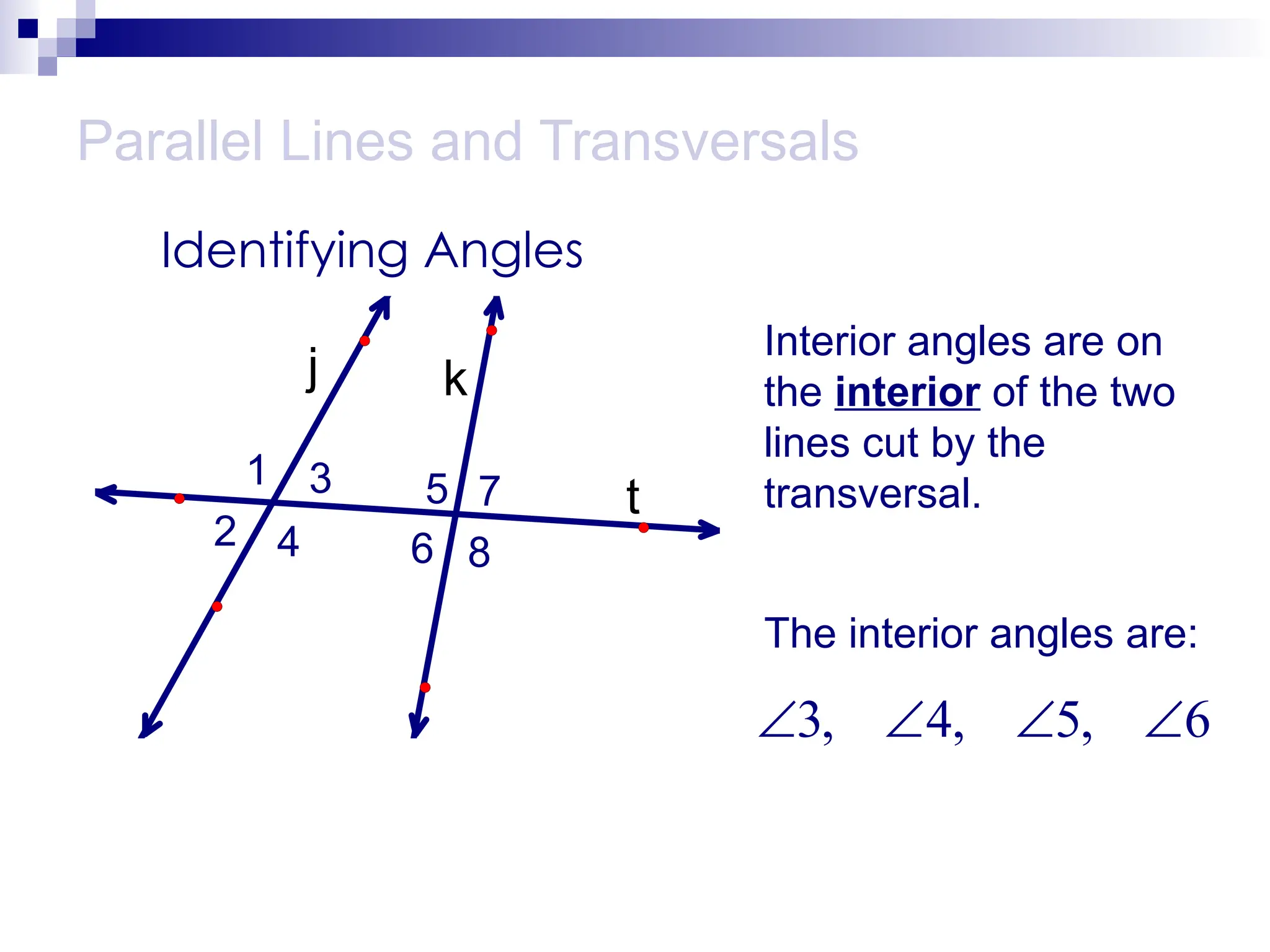 Parallel Lines and Transversals
Identifying Angles
t
k
j
1
2
3
4
5
6
7
8
Interior angles are on
the interior of the two
lines cut by the
transversal.
The interior angles are:
3, 4, 5, 6
   
 