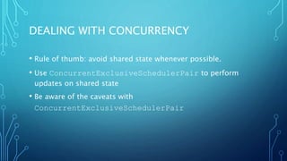 DEALING WITH CONCURRENCY
• Rule of thumb: avoid shared state whenever possible.
• Use ConcurrentExclusiveSchedulerPair to perform
updates on shared state
• Be aware of the caveats with
ConcurrentExclusiveSchedulerPair
 