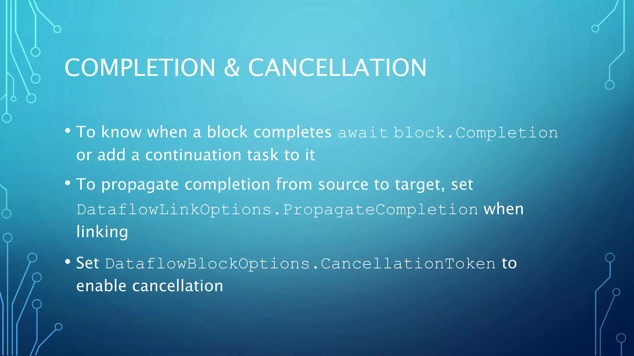 COMPLETION & CANCELLATION
• To know when a block completes await block.Completion
or add a continuation task to it
• To propagate completion from source to target, set
DataflowLinkOptions.PropagateCompletion when
linking
• Set DataflowBlockOptions.CancellationToken to
enable cancellation
 