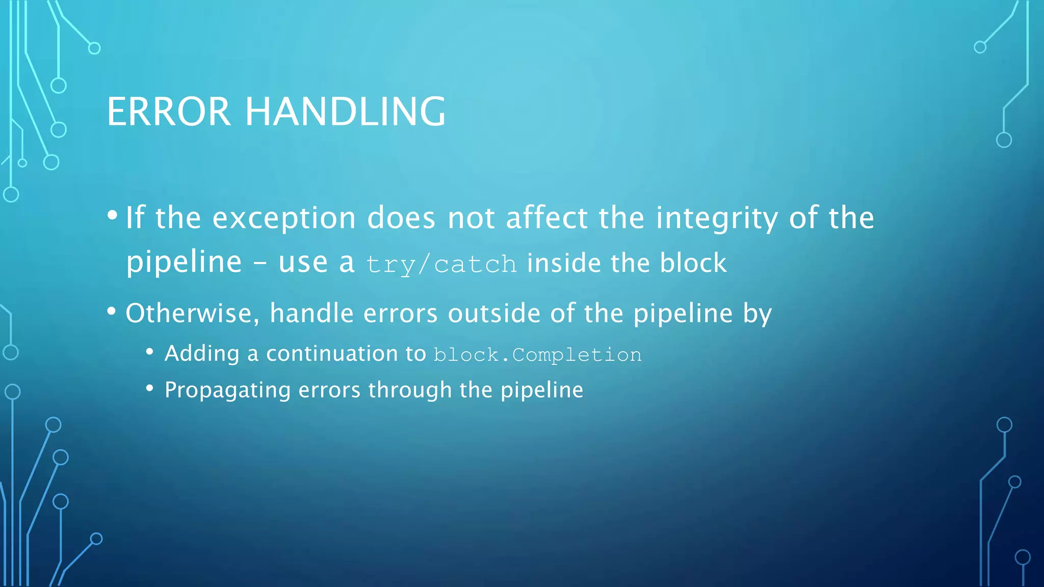 ERROR HANDLING
• If the exception does not affect the integrity of the
pipeline – use a try/catch inside the block
• Otherwise, handle errors outside of the pipeline by
• Adding a continuation to block.Completion
• Propagating errors through the pipeline
 
