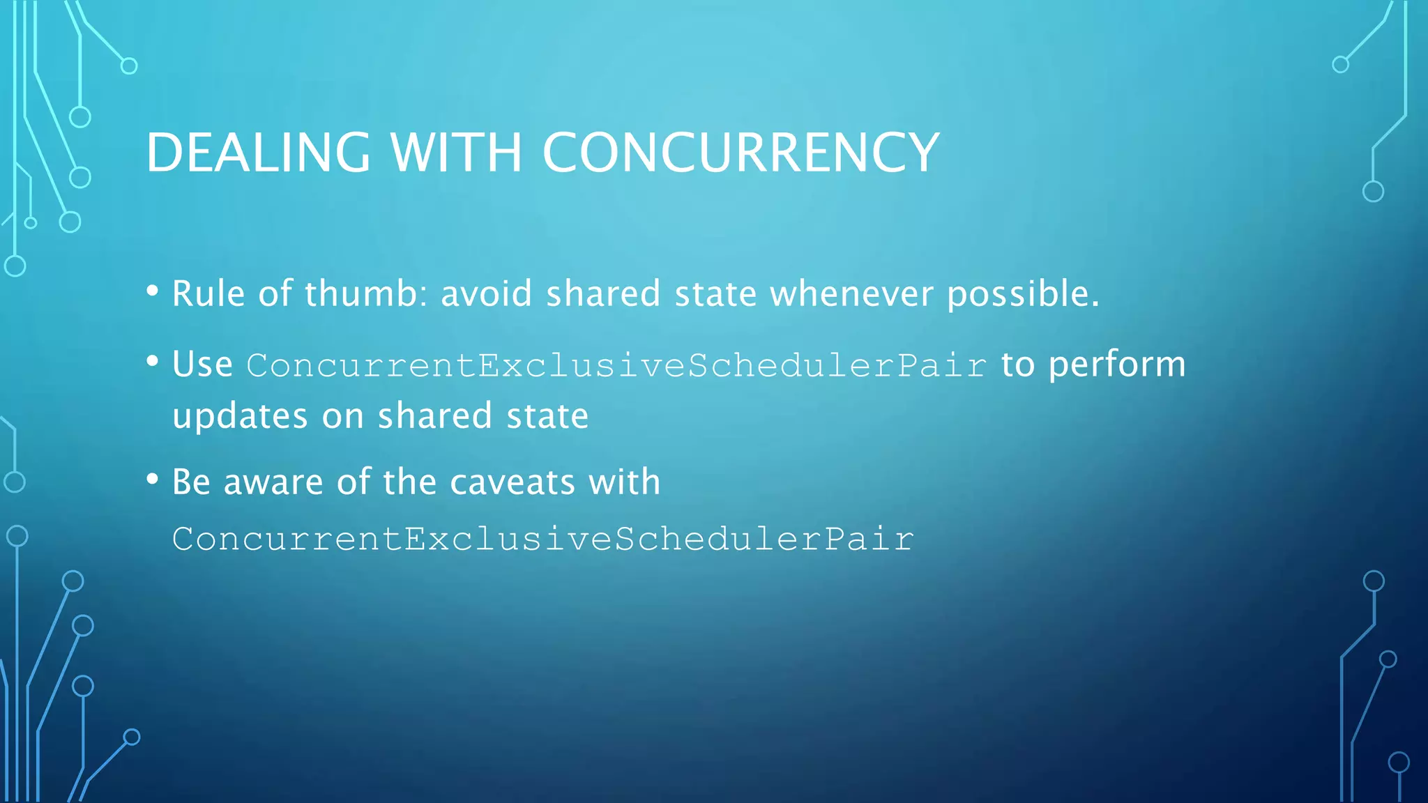 DEALING WITH CONCURRENCY
• Rule of thumb: avoid shared state whenever possible.
• Use ConcurrentExclusiveSchedulerPair to perform
updates on shared state
• Be aware of the caveats with
ConcurrentExclusiveSchedulerPair
 