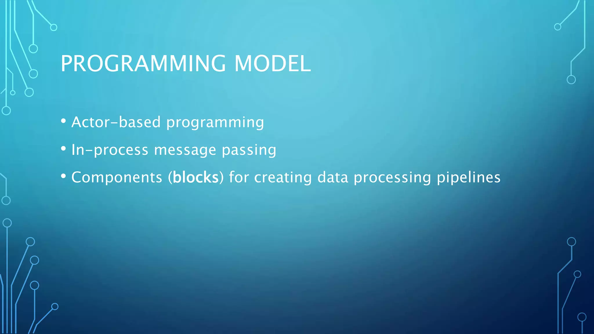 PROGRAMMING MODEL
• Actor-based programming
• In-process message passing
• Components (blocks) for creating data processing pipelines
 