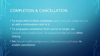 COMPLETION & CANCELLATION
• To know when a block completes await block.Completion
or add a continuation task to it
• To propagate completion from source to target, set
DataflowLinkOptions.PropagateCompletion when
linking
• Set DataflowBlockOptions.CancellationToken to
enable cancellation
 