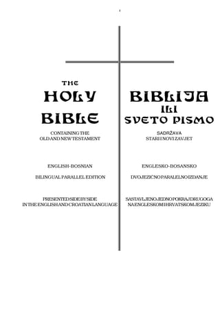 I              THE       HOLY                                 BIBLIJA                                               ILI      BIBLE                                SVETO PISMO          CONTAINING THE                              SADRŒAVA      OLD AND NEW TESTAMENT                       STARI I NOVI ZAVJET         ENGLISH-BOSNIAN                        ENGLESKO-BOSANSKO    BILINGUAL PARALLEL EDITION              DVOJEZIÇNO PARALELNO IZDANJE         PRESENTED SIDE BY SIDE            SASTAVLJENOJEDNOPOKRAJDRUGOGAIN THE ENGLISH AND CROATIAN LANGUAGE        NA ENGLESKOM I HRVATSKOM JEZIKU 