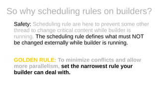 So why scheduling rules on builders?
Safety: Scheduling rule are here to prevent some other
thread to change critical content while builder is
running. The scheduling rule defines what must NOT
be changed externally while builder is running.
GOLDEN RULE: To minimize conflicts and allow
more parallelism, set the narrowest rule your
builder can deal with.
 