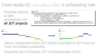 Case study #2: JavaBuilder’s scheduling rule
Allows independent non-JDT builds in parallel of JDT ones for
more immediate availability.
Hopefully part of Eclipse JDT 4.9 (September 2018)
Possible greedy
& safe
scheduling rule:
all JDT projects
 
