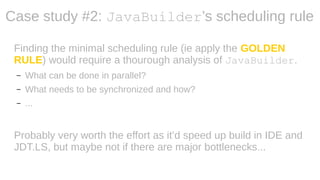 Finding the minimal scheduling rule (ie apply the GOLDEN
RULE) would require a thourough analysis of JavaBuilder.
– What can be done in parallel?
– What needs to be synchronized and how?
– ...
Probably very worth the effort as it’d speed up build in IDE and
JDT.LS, but maybe not if there are major bottlenecks...
Case study #2: JavaBuilder’s scheduling rule
 