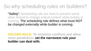 So why scheduling rules on builders?
“Safety”: Scheduling rule are here to prevent some
other thread to change critical content while builder is
running. The scheduling rule defines what must NOT
be changed externally while builder is running.
GOLDEN RULE: To minimize conflicts and allow
more parallelism, set the narrowest rule your
builder can deal with.
 