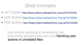 (Bad) examples
● JDT Builder https://bugs.eclipse.org/bugs/show_bug.cgi?id=531554
● M2E Builder https://bugs.eclipse.org/bugs/show_bug.cgi?id=538461
● PDE Builder https://bugs.eclipse.org/bugs/show_bug.cgi?id=531555
…
Use default workspace scheduling rule,
preventing parallel execution and blocking user
actions in unrelated files!
 
