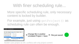 With finer scheduling rule...
More specific scheduling rule, only necessary
content is locked by builder.
For example, just using getProject() as
scheduling rule can often be enough.
Builder uses project as SR, conflicts with only project content
Change file in another
unrelated Project + Save File just saved!
 
