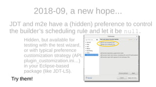2018-09, a new hope...
JDT and m2e have a (hidden) preference to control
the builder’s scheduling rule and let it be null.
Hidden, but available for
testing with the test wizard,
or with typical preference
customization strategy (API,
plugin_customization.ini…)
in your Eclipse-based
package (like JDT-LS).
Try them!
 