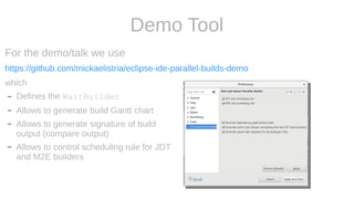 Demo Tool
For the demo/talk we use
https://github.com/mickaelistria/eclipse-ide-parallel-builds-demo
which
– Defines the WaitBuilder
– Allows to generate build Gantt chart
– Allows to generate signature of build
output (compare output)
– Allows to control scheduling rule for JDT
and M2E builders
 