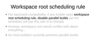 Workspace root scheduling rule
● For backward compatibility, if any builder uses workspace
root scheduling rule, disable parallel builds (as the
scheduler will use this rule in its thread)
● Anyway, workspace root would conflict with about
everything…
● So most builders currently prevents parallel builds
 