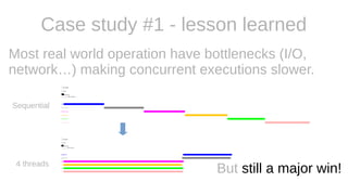 Case study #1 - lesson learned
Most real world operation have bottlenecks (I/O,
network…) making concurrent executions slower.
Sequential
4 threads
But still a major win!
 