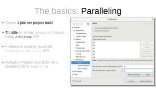 The basics: Paralleling
● Create 1 job per project build
● Throttle on limited amount of threads
using JobGroup API
● Preference used by good old
Workspace.build() API
● Default in Photon and 2018-09 is
disabled (nbThreads == 1)
 