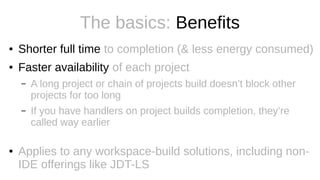 The basics: Benefits
● Shorter full time to completion (& less energy consumed)
● Faster availability of each project
– A long project or chain of projects build doesn’t block other
projects for too long
– If you have handlers on project builds completion, they’re
called way earlier
● Applies to any workspace-build solutions, including non-
IDE offerings like JDT-LS
 