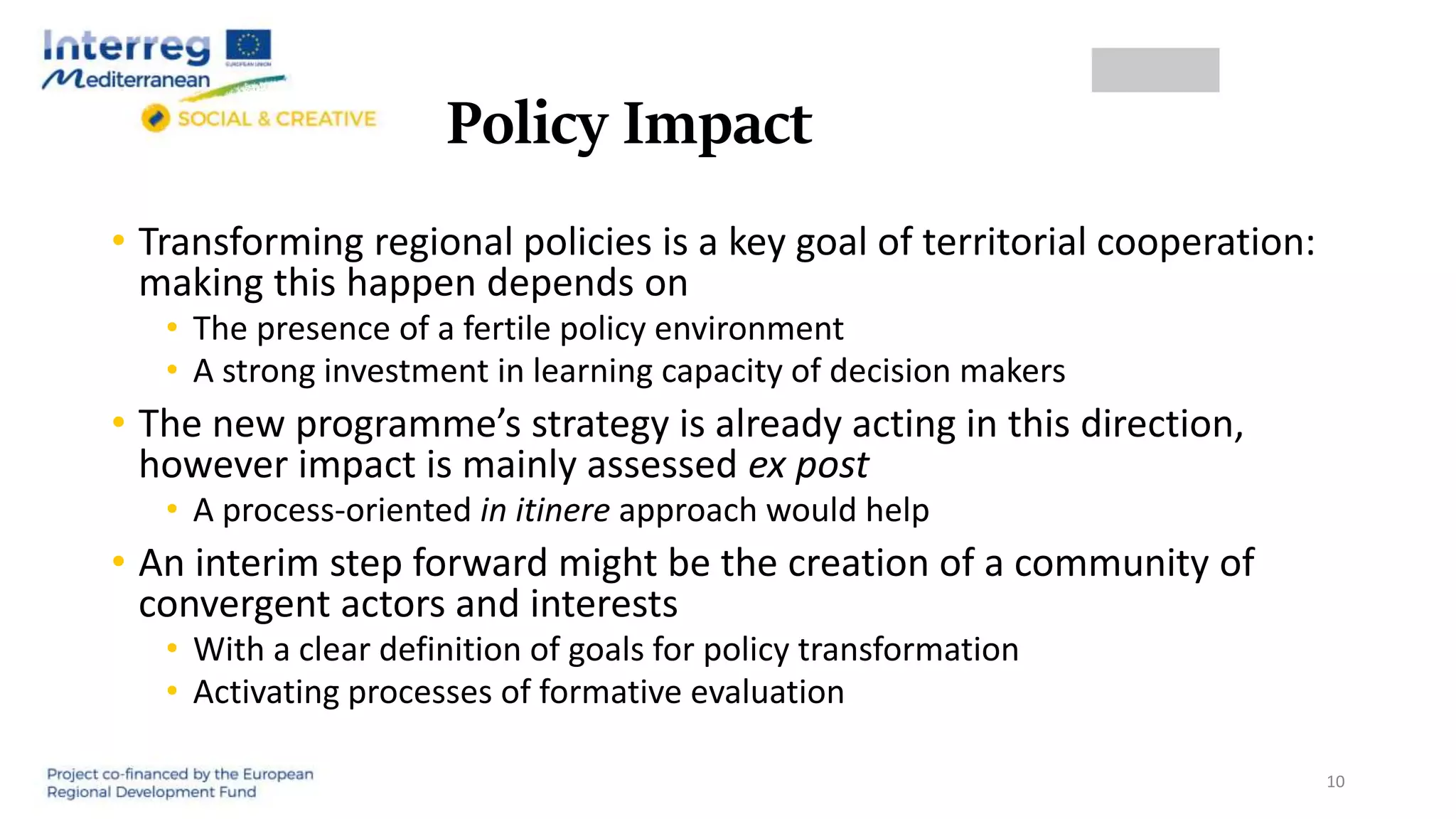 Policy Impact
• Transforming regional policies is a key goal of territorial cooperation:
making this happen depends on
• The presence of a fertile policy environment
• A strong investment in learning capacity of decision makers
• The new programme’s strategy is already acting in this direction,
however impact is mainly assessed ex post
• A process-oriented in itinere approach would help
• An interim step forward might be the creation of a community of
convergent actors and interests
• With a clear definition of goals for policy transformation
• Activating processes of formative evaluation
10
