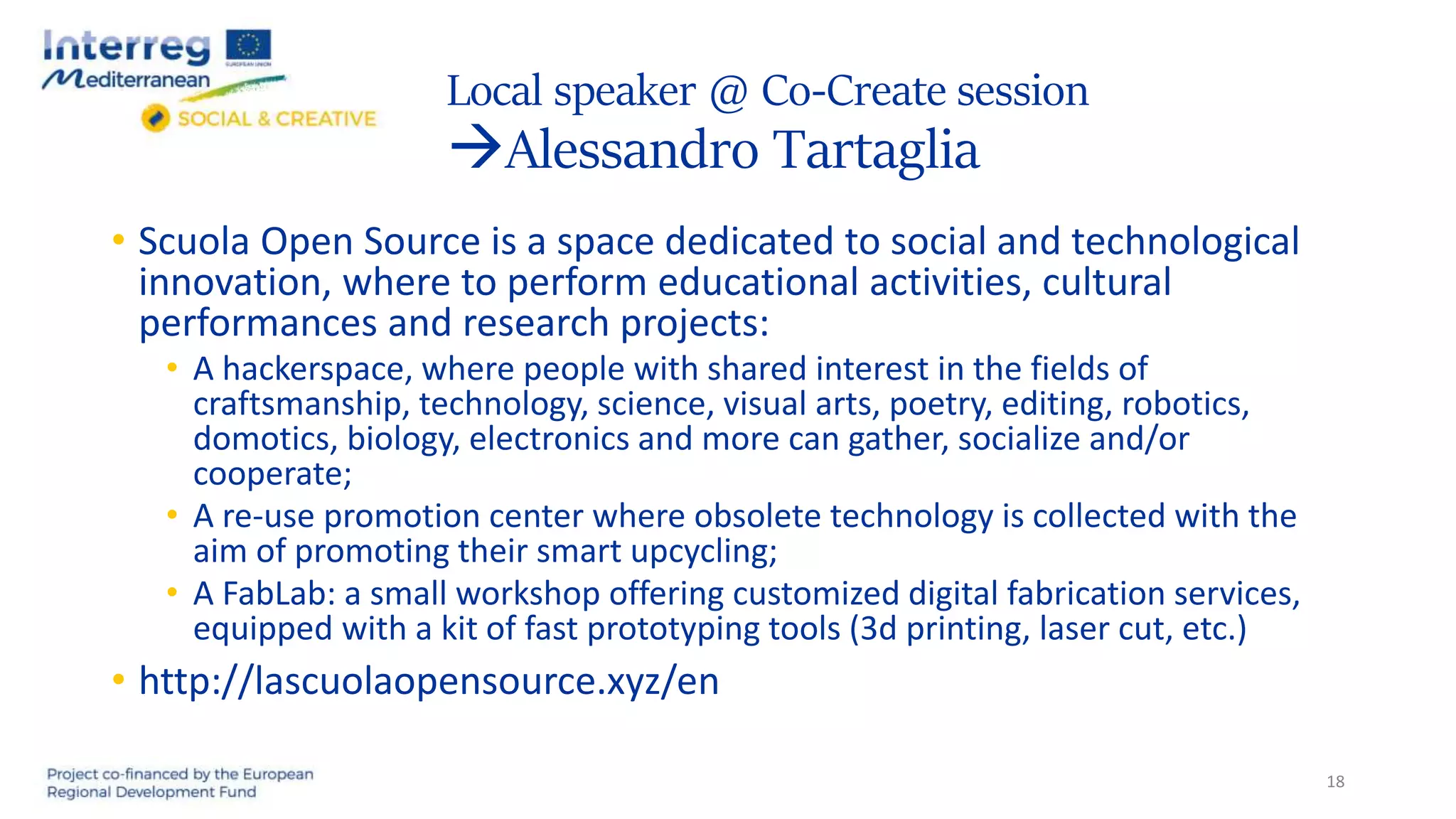 Local speaker @ Co-Create session
Alessandro Tartaglia
18
• Scuola Open Source is a space dedicated to social and technological
innovation, where to perform educational activities, cultural
performances and research projects:
• A hackerspace, where people with shared interest in the fields of
craftsmanship, technology, science, visual arts, poetry, editing, robotics,
domotics, biology, electronics and more can gather, socialize and/or
cooperate;
• A re-use promotion center where obsolete technology is collected with the
aim of promoting their smart upcycling;
• A FabLab: a small workshop offering customized digital fabrication services,
equipped with a kit of fast prototyping tools (3d printing, laser cut, etc.)
• http://lascuolaopensource.xyz/en