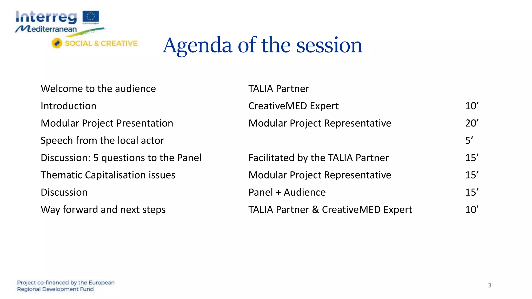 Agenda of the session
Welcome to the audience TALIA Partner
Introduction CreativeMED Expert 10’
Modular Project Presentation Modular Project Representative 20’
Speech from the local actor 5’
Discussion: 5 questions to the Panel Facilitated by the TALIA Partner 15’
Thematic Capitalisation issues Modular Project Representative 15’
Discussion Panel + Audience 15’
Way forward and next steps TALIA Partner & CreativeMED Expert 10’
3