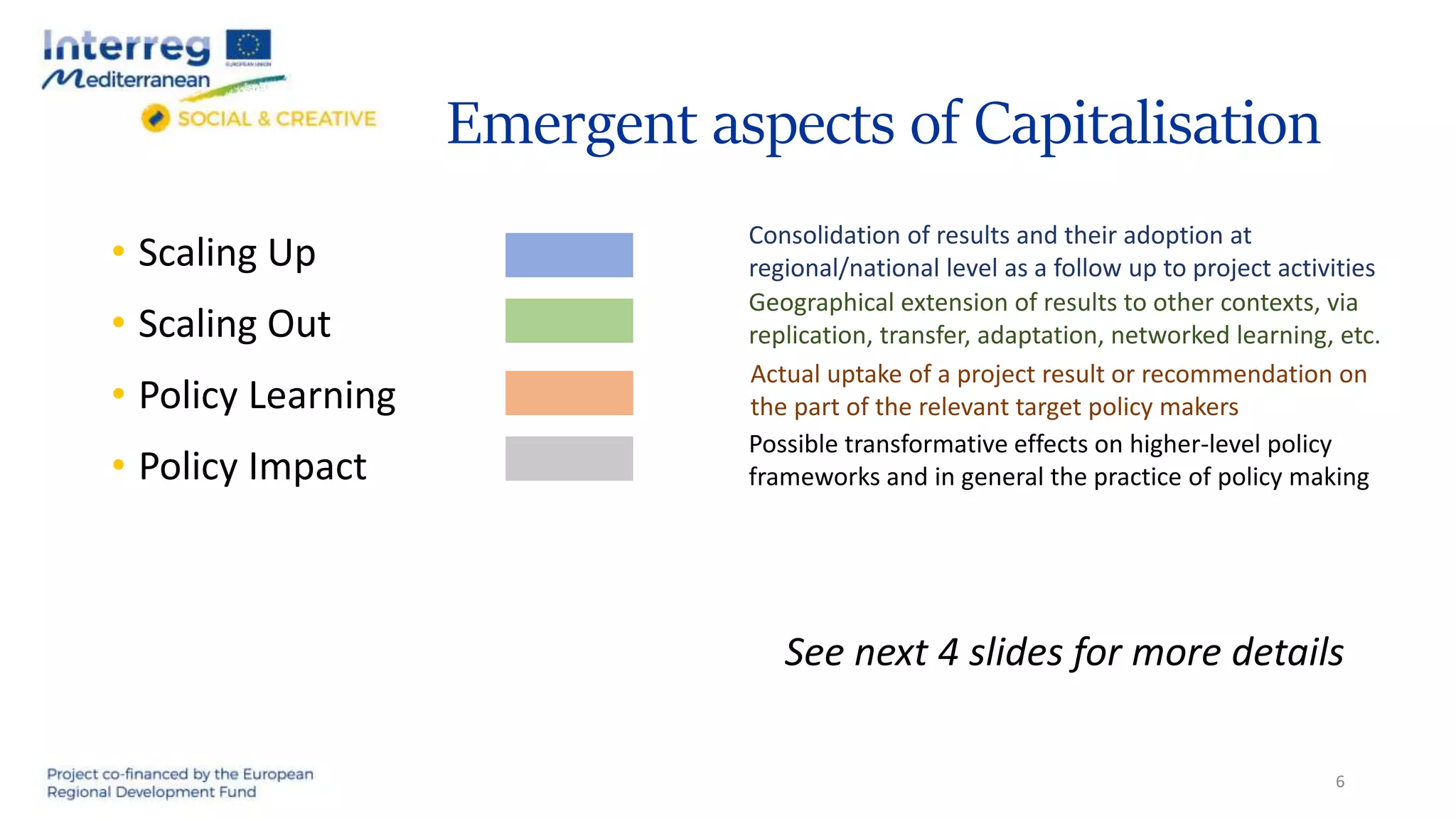 Emergent aspects of Capitalisation
• Scaling Up
• Scaling Out
• Policy Learning
• Policy Impact
See next 4 slides for more details
6
Consolidation of results and their adoption at
regional/national level as a follow up to project activities
Geographical extension of results to other contexts, via
replication, transfer, adaptation, networked learning, etc.
Actual uptake of a project result or recommendation on
the part of the relevant target policy makers
Possible transformative effects on higher-level policy
frameworks and in general the practice of policy making