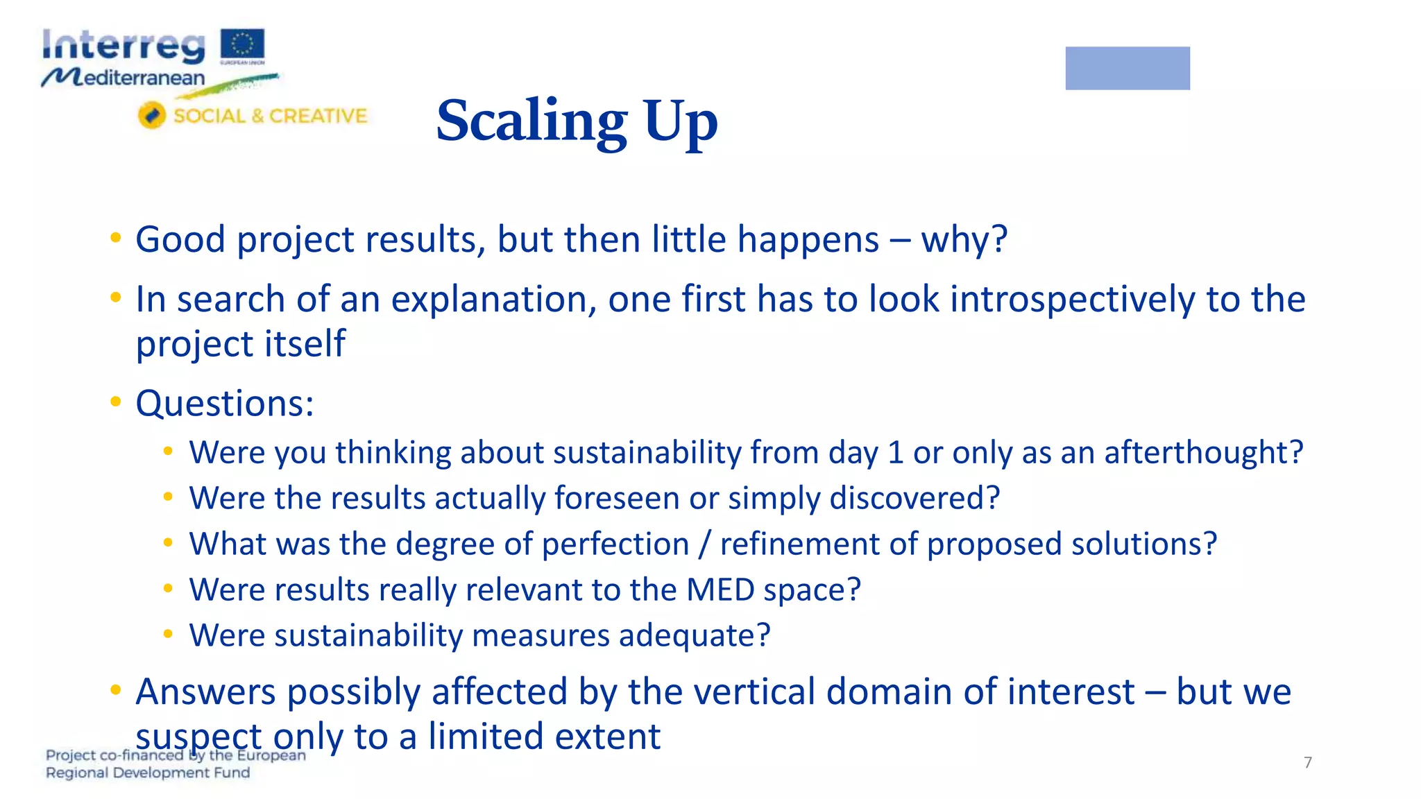 Scaling Up
• Good project results, but then little happens – why?
• In search of an explanation, one first has to look introspectively to the
project itself
• Questions:
• Were you thinking about sustainability from day 1 or only as an afterthought?
• Were the results actually foreseen or simply discovered?
• What was the degree of perfection / refinement of proposed solutions?
• Were results really relevant to the MED space?
• Were sustainability measures adequate?
• Answers possibly affected by the vertical domain of interest – but we
suspect only to a limited extent 7