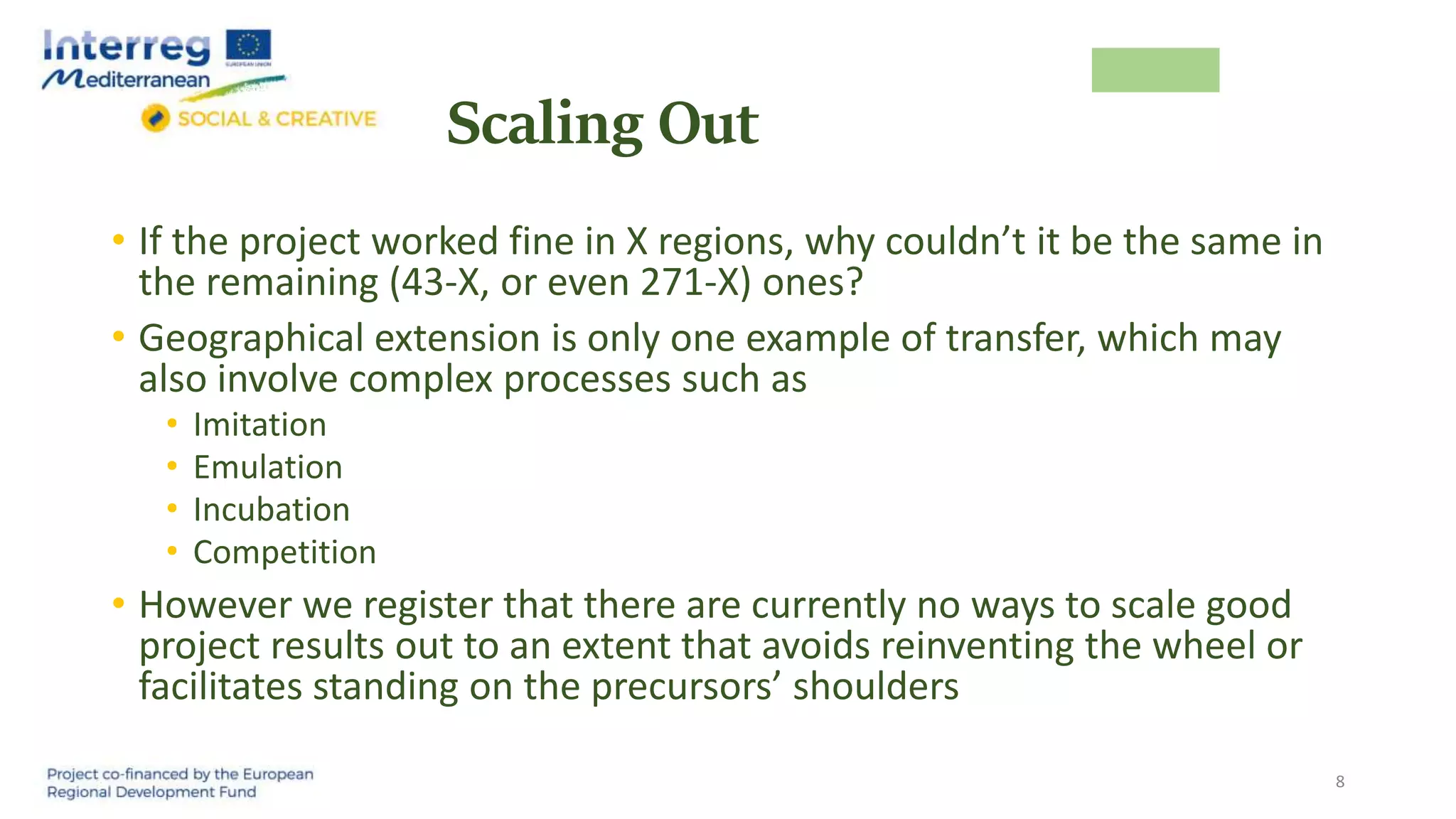 Scaling Out
• If the project worked fine in X regions, why couldn’t it be the same in
the remaining (43-X, or even 271-X) ones?
• Geographical extension is only one example of transfer, which may
also involve complex processes such as
• Imitation
• Emulation
• Incubation
• Competition
• However we register that there are currently no ways to scale good
project results out to an extent that avoids reinventing the wheel or
facilitates standing on the precursors’ shoulders
8