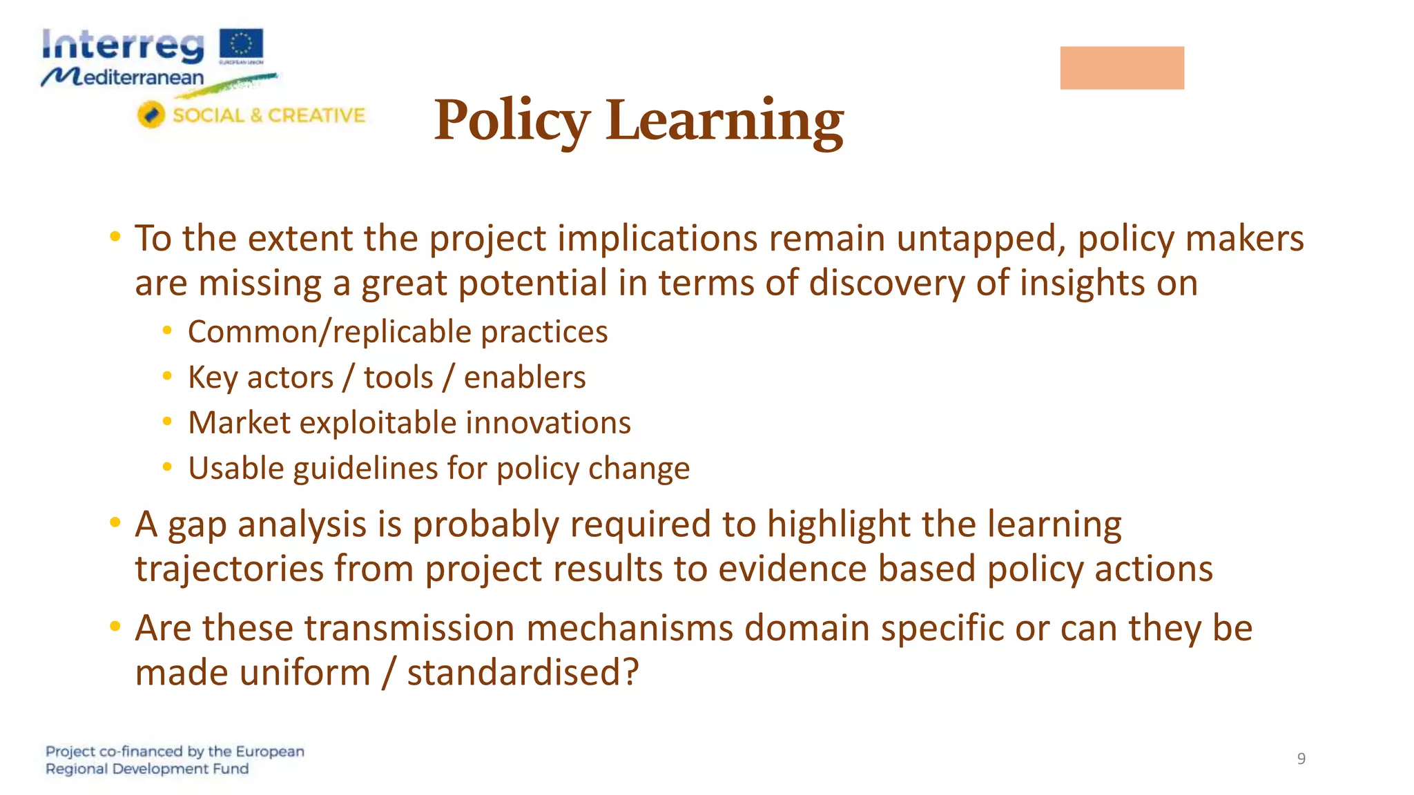 Policy Learning
• To the extent the project implications remain untapped, policy makers
are missing a great potential in terms of discovery of insights on
• Common/replicable practices
• Key actors / tools / enablers
• Market exploitable innovations
• Usable guidelines for policy change
• A gap analysis is probably required to highlight the learning
trajectories from project results to evidence based policy actions
• Are these transmission mechanisms domain specific or can they be
made uniform / standardised?
9