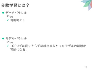 ⚫ データパラレル
Pros
✓ 速度向上！
⚫ モデルパラレル
Pros
✓ 1GPUでは載りきらず訓練出来なかったモデルの訓練が
可能になる！
分散学習とは？
10
 