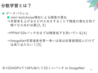 分散学習とは？
12
⚫ データパラレル
◼ mini-batchsize増加による精度の悪化
→学習率を上げるなどの工夫をすることで精度の悪化を防ぐ
様々な工夫が必要[2, 3]
→PFNが32kバッチ※までは精度低下を防いでいる[4]
→ImageNet学習速度世界一争いは実は計算資源投入だけで
は成り立たない！[5]
※1024GPUで1GPUあたり32ミニバッチ in ImageNet
 