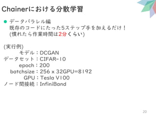 ⚫ データパラレル編
既存のコードにたった5ステップ手を加えるだけ！
(慣れたら作業時間は2分くらい)
(実行例)
モデル：DCGAN
データセット：CIFAR-10
epoch：200
batchsize：256 x 32GPU=8192
GPU：Tesla V100
ノード間接続：InfiniBand
Chainerにおける分散学習
20
 