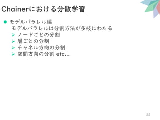 ⚫ モデルパラレル編
モデルパラレルは分割方法が多岐にわたる
➢ ノードごとの分割
➢ 層ごとの分割
➢ チャネル方向の分割
➢ 空間方向の分割 etc...
Chainerにおける分散学習
22
 