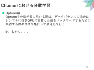 ⚫ Optuna編
Optunaを分散学習に用いる際は、データパラレルの場合は
シンプルに複数GPUで計算した値をバックワードするために
集約する際のロスを集計して最適化を行う
が、しかし。。。
Chainerにおける分散学習
35
 