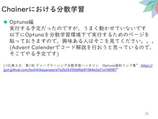 ⚫ Optuna編
実行する予定だったのですが、うまく動かせていないです
以下にOptunaを分散学習環境下で実行するためのページを
貼っておきますので、興味ある人はそこを見てください。。。
(Advent Calenderでコード解説を行おうと思っているので、
そこでやる予定です)
[10]東工大 第1回 ディープラーニング分散学習ハッカソン Optuna資料リンク集” https://
gist.github.com/toshihikoyanase/e7a2b2635fddfda91064e2e21a106987”
Chainerにおける分散学習
36
 