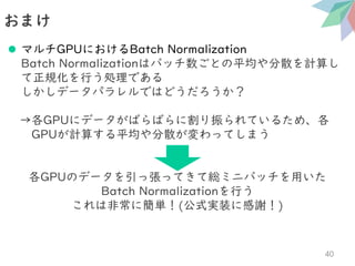 ⚫ マルチGPUにおけるBatch Normalization
Batch Normalizationはバッチ数ごとの平均や分散を計算し
て正規化を行う処理である
しかしデータパラレルではどうだろうか？
→各GPUにデータがばらばらに割り振られているため、各
GPUが計算する平均や分散が変わってしまう
各GPUのデータを引っ張ってきて総ミニバッチを用いた
Batch Normalizationを行う
これは非常に簡単！(公式実装に感謝！)
おまけ
40
 